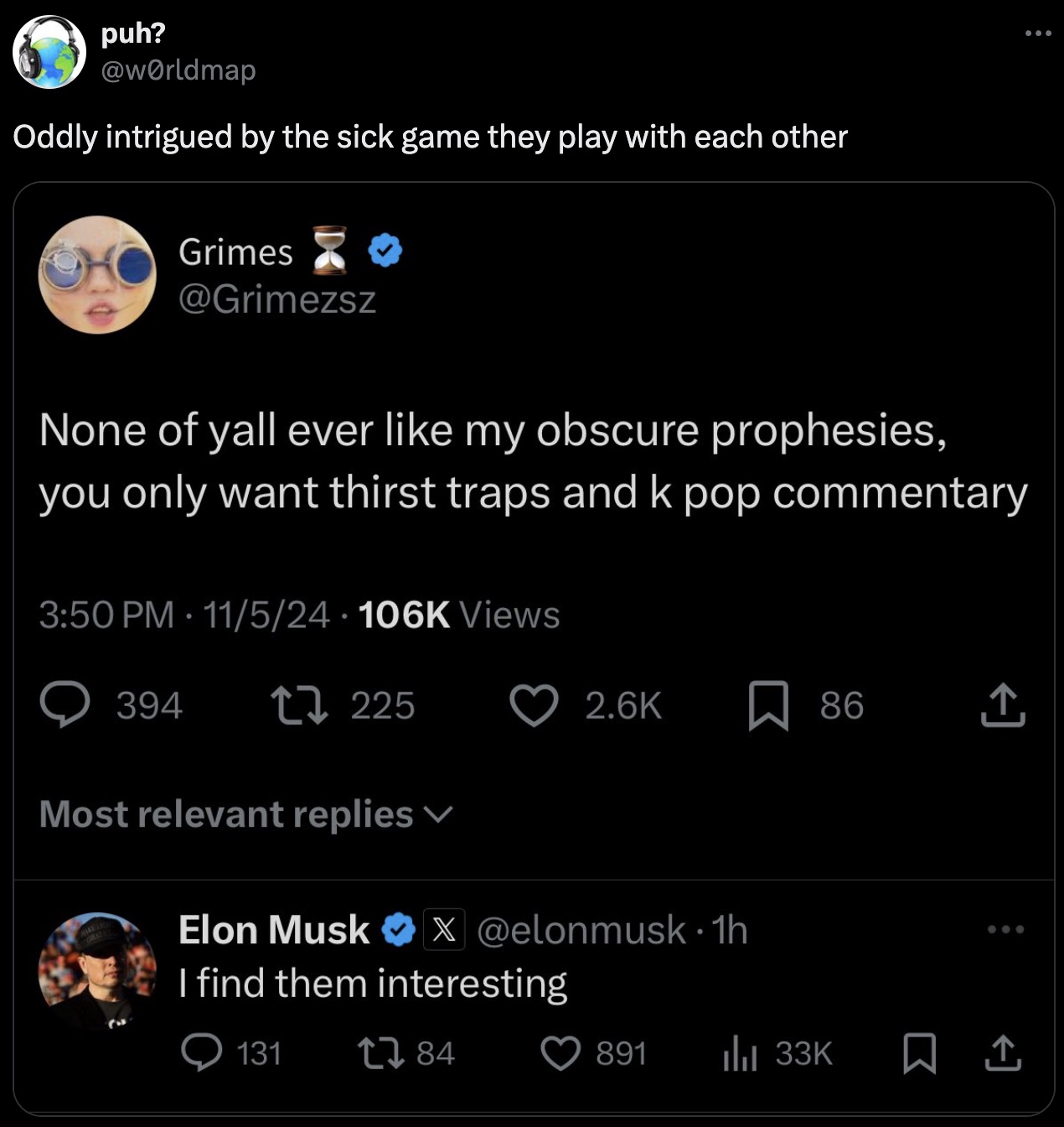 puh? Oddly intrigued by the sick game they play with each other Grimes None of yall ever my obscure prophesies, you only want thirst traps and k pop commentary 115 Views 394 225 86 Most relevant replies Elon Musk X . 1h I find them interesting 131 184 891